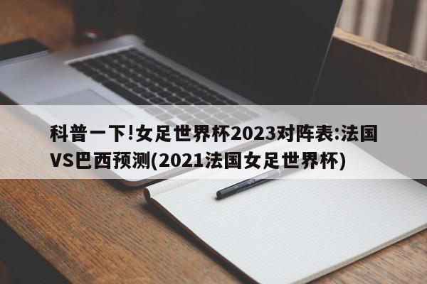 科普一下!女足世界杯2023对阵表:法国VS巴西预测(2021法国女足世界杯)