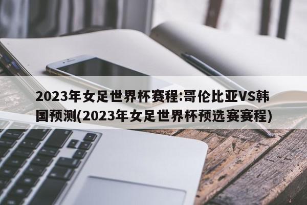 2023年女足世界杯赛程:哥伦比亚VS韩国预测(2023年女足世界杯预选赛赛程)