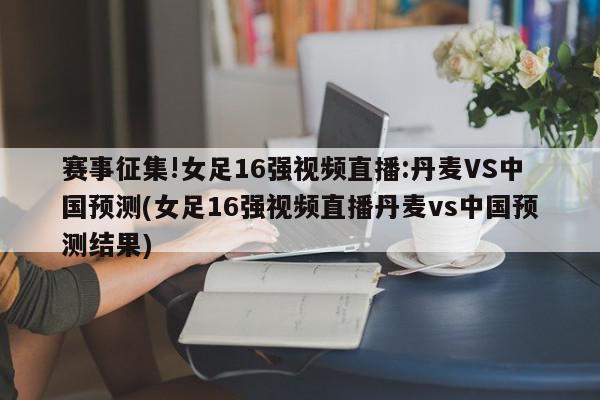 赛事征集!女足16强视频直播:丹麦VS中国预测(女足16强视频直播丹麦vs中国预测结果)