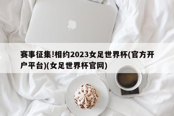 赛事征集!相约2023女足世界杯(官方开户平台)(女足世界杯官网)