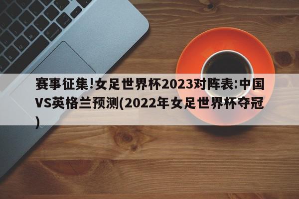 赛事征集!女足世界杯2023对阵表:中国VS英格兰预测(2022年女足世界杯夺冠)