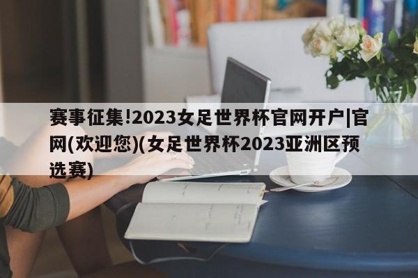 赛事征集!2023女足世界杯官网开户|官网(欢迎您)(女足世界杯2023亚洲区预选赛)