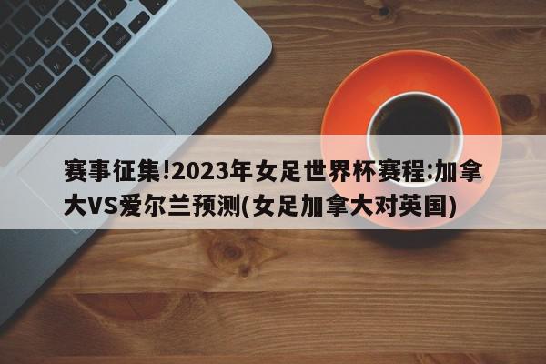 赛事征集!2023年女足世界杯赛程:加拿大VS爱尔兰预测(女足加拿大对英国)