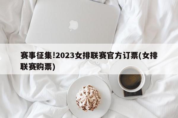 赛事征集!2023女排联赛官方订票(女排联赛购票)