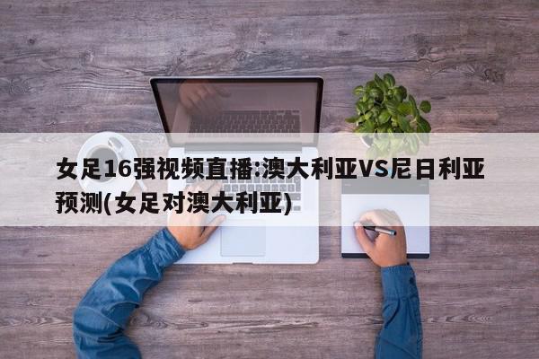 女足16强视频直播:澳大利亚VS尼日利亚预测(女足对澳大利亚)