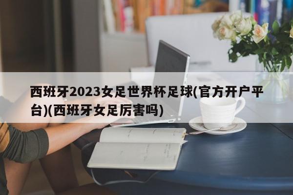 西班牙2023女足世界杯足球(官方开户平台)(西班牙女足厉害吗)