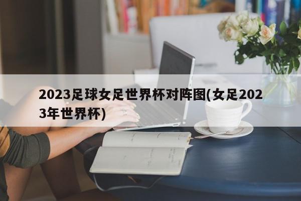 2023足球女足世界杯对阵图(女足2023年世界杯)