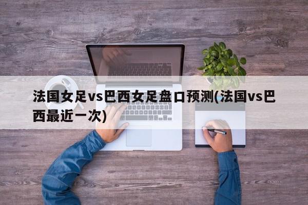 法国女足vs巴西女足盘口预测(法国vs巴西最近一次)