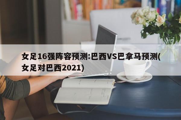 女足16强阵容预测:巴西VS巴拿马预测(女足对巴西2021)