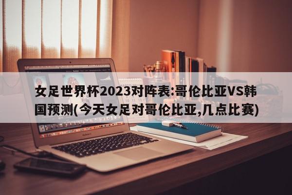 女足世界杯2023对阵表:哥伦比亚VS韩国预测(今天女足对哥伦比亚,几点比赛)