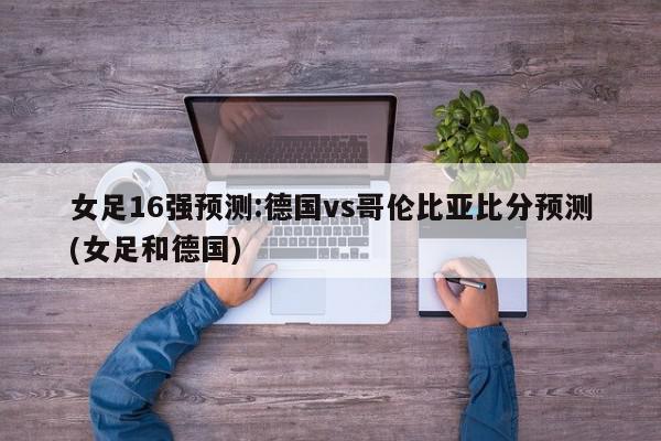 女足16强预测:德国vs哥伦比亚比分预测(女足和德国)