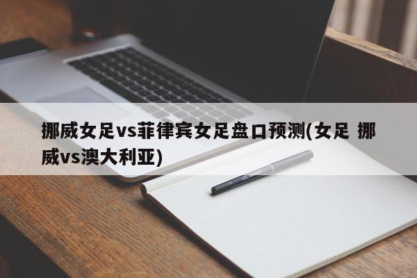 挪威女足vs菲律宾女足盘口预测(女足 挪威vs澳大利亚)