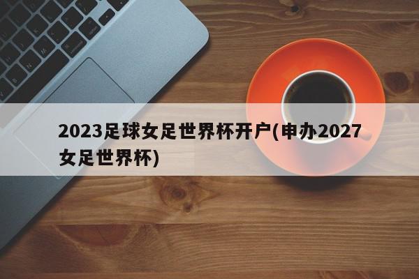 2023足球女足世界杯开户(申办2027女足世界杯)