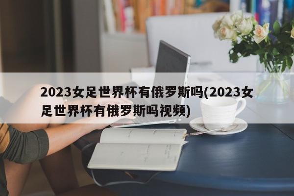 2023女足世界杯有俄罗斯吗(2023女足世界杯有俄罗斯吗视频)