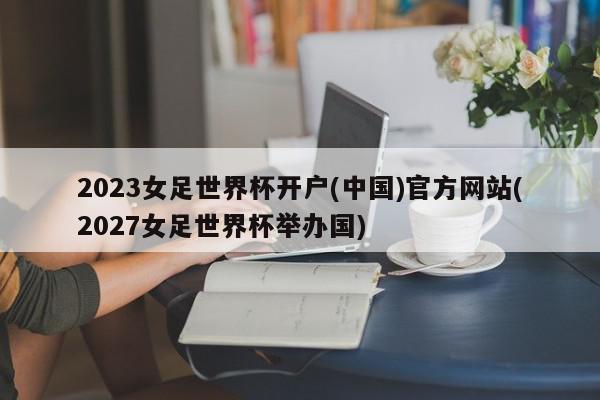 2023女足世界杯开户(中国)官方网站(2027女足世界杯举办国)