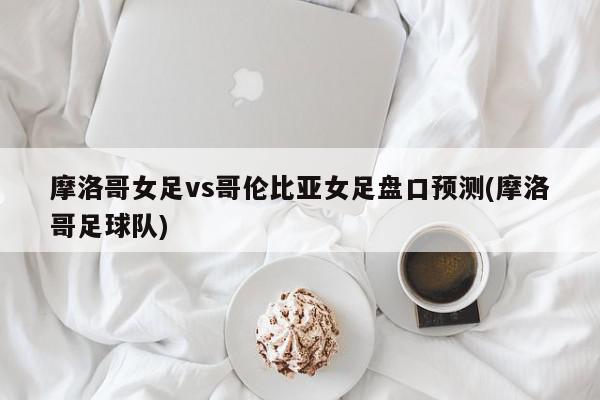 摩洛哥女足vs哥伦比亚女足盘口预测(摩洛哥足球队)