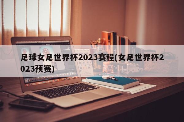 足球女足世界杯2023赛程(女足世界杯2023预赛)