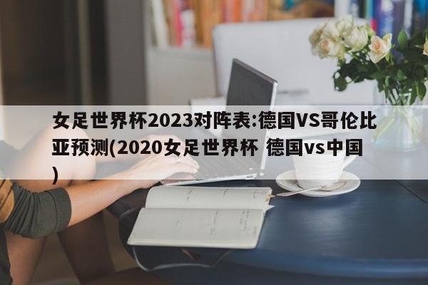 女足世界杯2023对阵表:德国VS哥伦比亚预测(2020女足世界杯 德国vs中国)