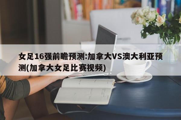 女足16强前瞻预测:加拿大VS澳大利亚预测(加拿大女足比赛视频)