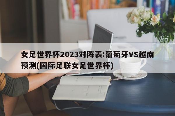 女足世界杯2023对阵表:葡萄牙VS越南预测(国际足联女足世界杯)