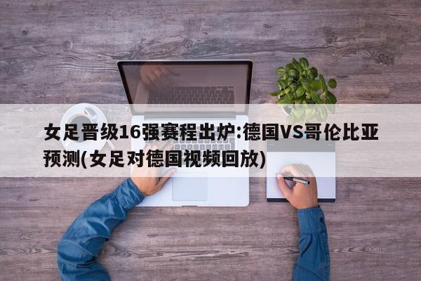 女足晋级16强赛程出炉:德国VS哥伦比亚预测(女足对德国视频回放)