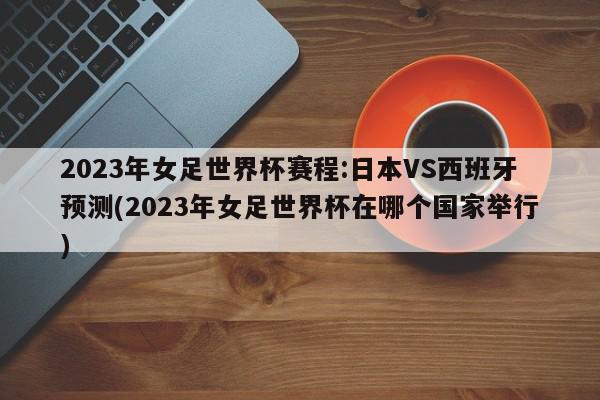 2023年女足世界杯赛程:日本VS西班牙预测(2023年女足世界杯在哪个国家举行)