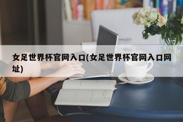 女足世界杯官网入口(女足世界杯官网入口网址)