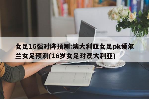 女足16强对阵预测:澳大利亚女足pk爱尔兰女足预测(16岁女足对澳大利亚)