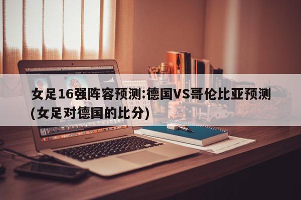 女足16强阵容预测:德国VS哥伦比亚预测(女足对德国的比分)