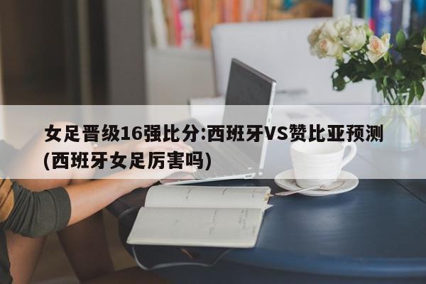 女足晋级16强比分:西班牙VS赞比亚预测(西班牙女足厉害吗)