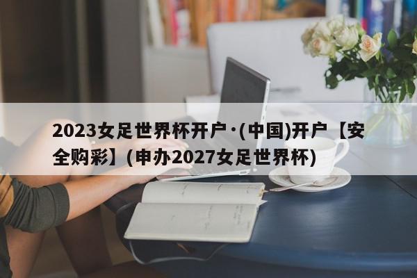 2023女足世界杯开户·(中国)开户【安全购彩】(申办2027女足世界杯)