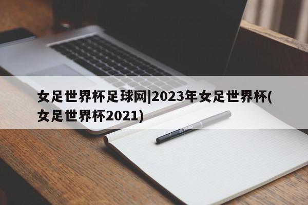 女足世界杯足球网|2023年女足世界杯(女足世界杯2021)