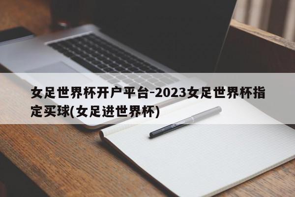 女足世界杯开户平台-2023女足世界杯指定买球(女足进世界杯)