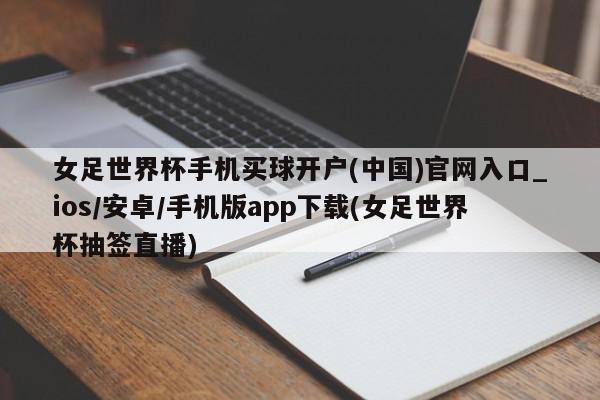 女足世界杯手机买球开户(中国)官网入口_ios/安卓/手机版app下载(女足世界杯抽签直播)