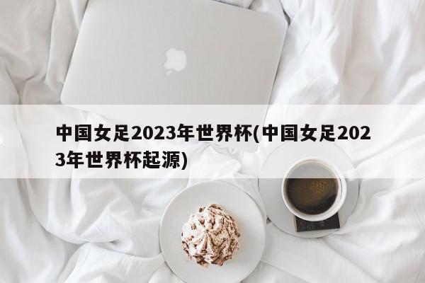 中国女足2023年世界杯(中国女足2023年世界杯起源)