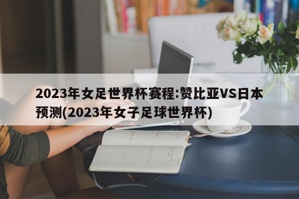 2023年女足世界杯赛程:赞比亚VS日本预测(2023年女子足球世界杯)