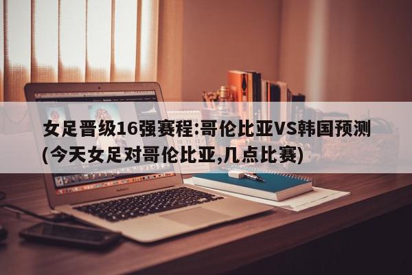 女足晋级16强赛程:哥伦比亚VS韩国预测(今天女足对哥伦比亚,几点比赛)