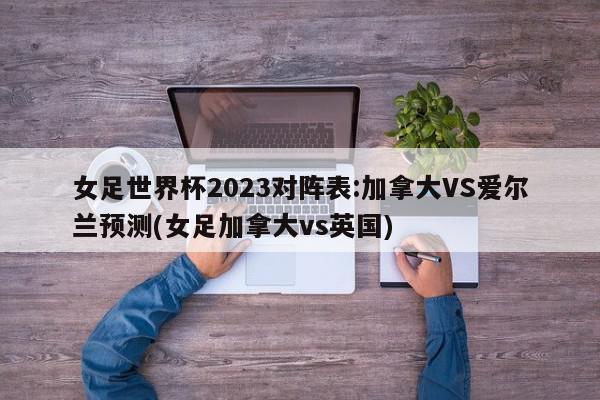 女足世界杯2023对阵表:加拿大VS爱尔兰预测(女足加拿大vs英国)