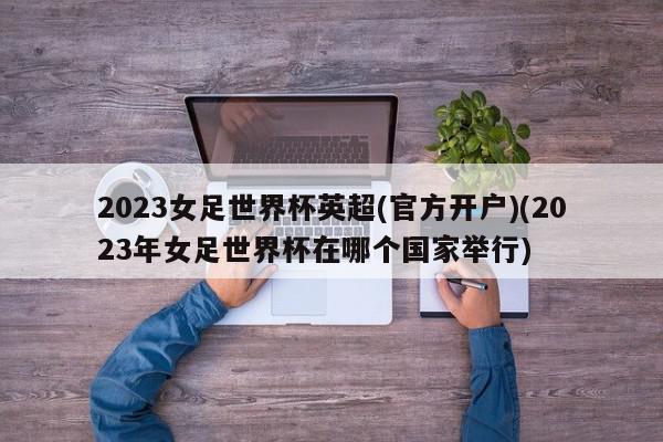 2023女足世界杯英超(官方开户)(2023年女足世界杯在哪个国家举行)