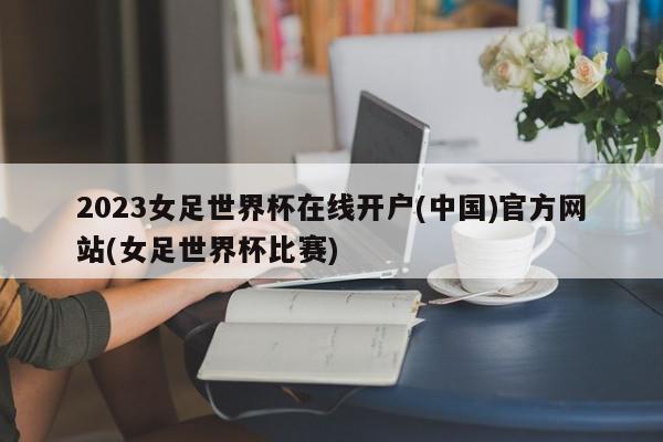 2023女足世界杯在线开户(中国)官方网站(女足世界杯比赛)