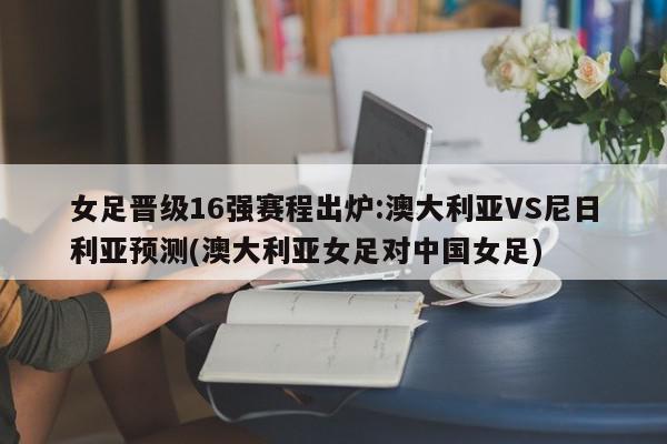 女足晋级16强赛程出炉:澳大利亚VS尼日利亚预测(澳大利亚女足对中国女足)