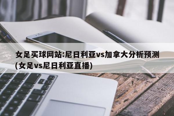 女足买球网站:尼日利亚vs加拿大分析预测(女足vs尼日利亚直播)