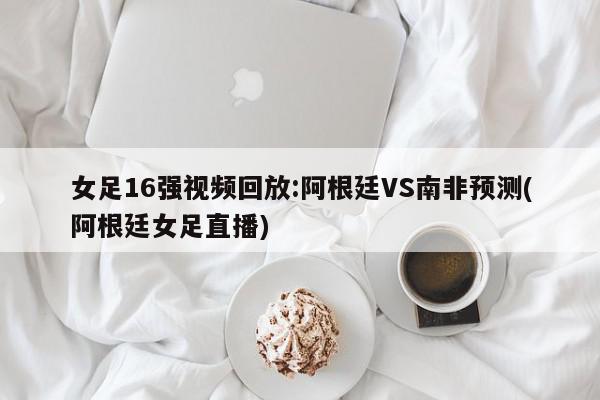 女足16强视频回放:阿根廷VS南非预测(阿根廷女足直播)