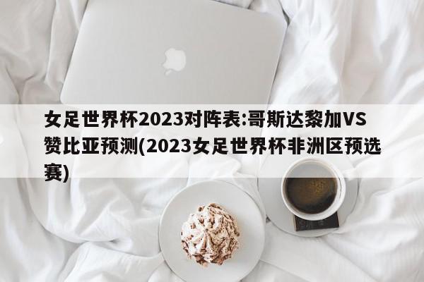 女足世界杯2023对阵表:哥斯达黎加VS赞比亚预测(2023女足世界杯非洲区预选赛)