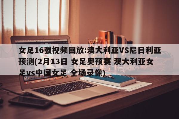 女足16强视频回放:澳大利亚VS尼日利亚预测(2月13日 女足奥预赛 澳大利亚女足vs中国女足 全场录像)