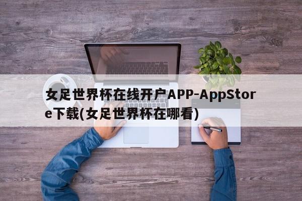 女足世界杯在线开户APP-AppStore下载(女足世界杯在哪看)