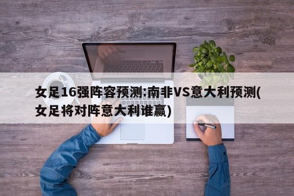 女足16强阵容预测:南非VS意大利预测(女足将对阵意大利谁赢)