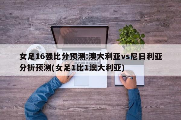 女足16强比分预测:澳大利亚vs尼日利亚分析预测(女足1比1澳大利亚)