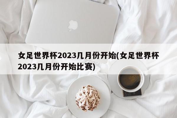 女足世界杯2023几月份开始(女足世界杯2023几月份开始比赛)