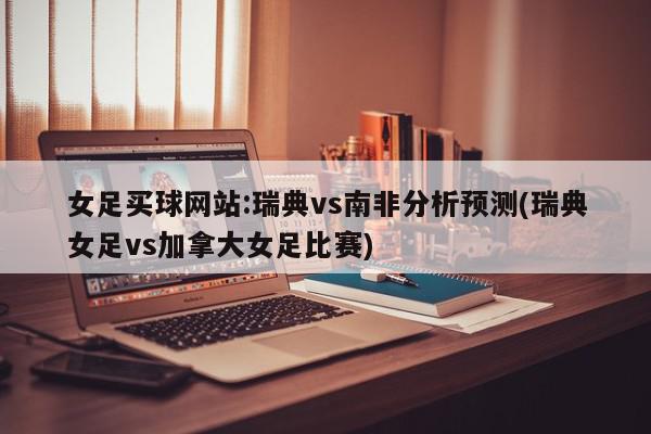 女足买球网站:瑞典vs南非分析预测(瑞典女足vs加拿大女足比赛)